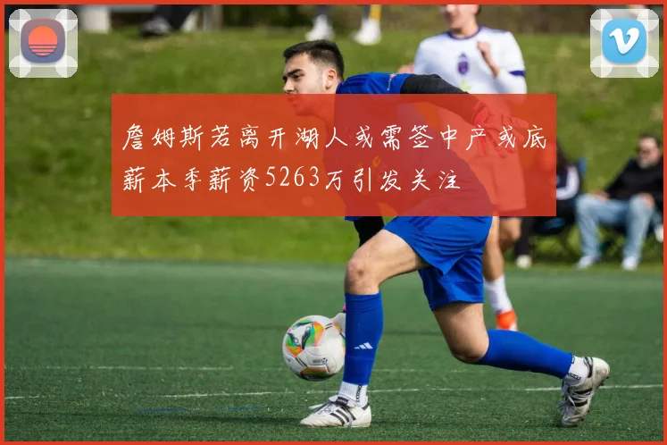 詹姆斯若离开湖人或需签中产或底薪本季薪资5263万引发关注