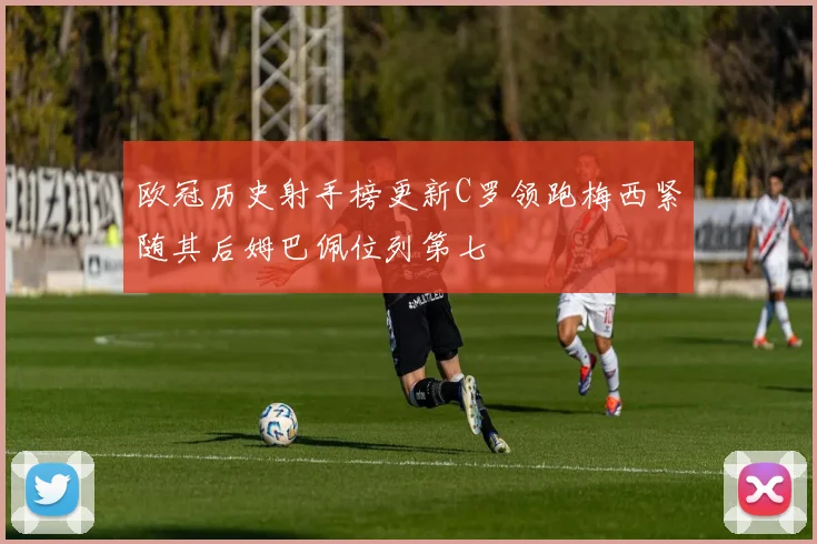 欧冠历史射手榜更新C罗领跑梅西紧随其后姆巴佩位列第七