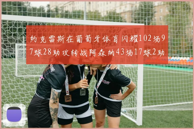 约克雷斯在葡萄牙体育闪耀102场97球28助攻转战阿森纳43场17球2助攻表现如何