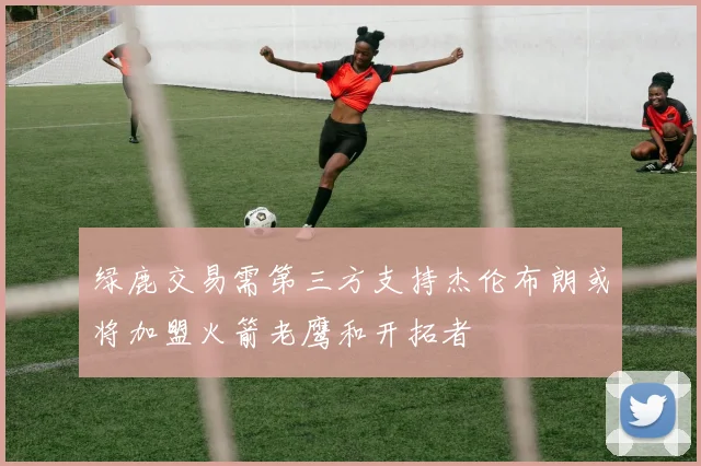 绿鹿交易需第三方支持杰伦布朗或将加盟火箭老鹰和开拓者