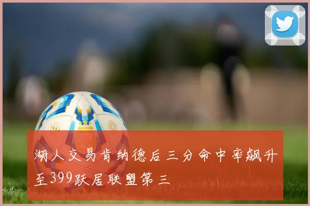 湖人交易肯纳德后三分命中率飙升至399跃居联盟第三