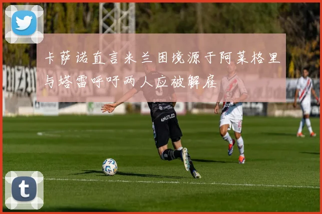卡萨诺直言米兰困境源于阿莱格里与塔雷呼吁两人应被解雇
