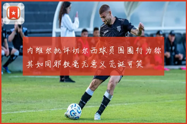 内维尔批评切尔西球员围圈行为称其如同邪教毫无意义荒诞可笑