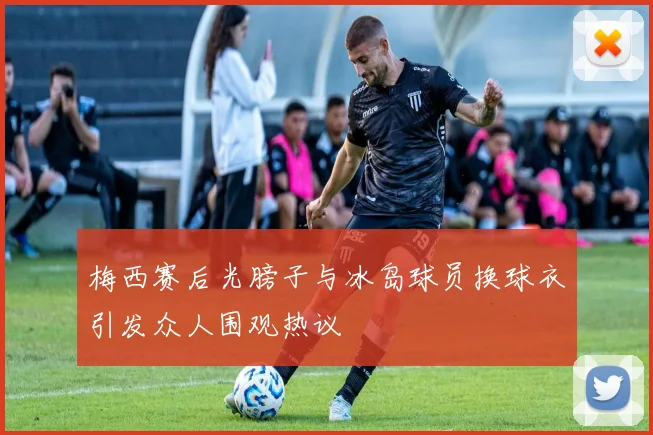 梅西赛后光膀子与冰岛球员换球衣引发众人围观热议