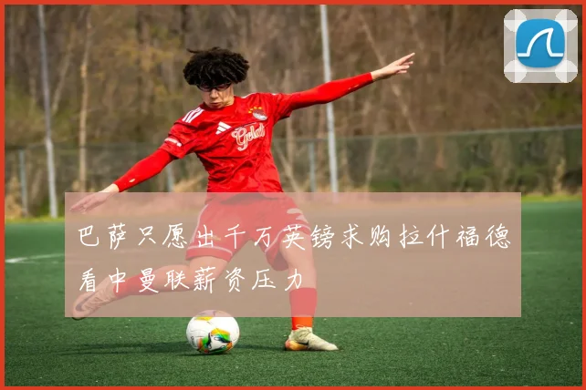 巴萨只愿出千万英镑求购拉什福德看中曼联薪资压力