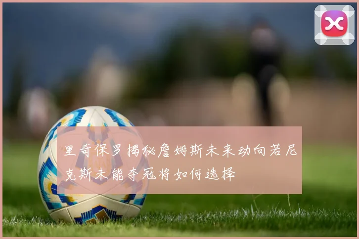 里奇保罗揭秘詹姆斯未来动向若尼克斯未能夺冠将如何选择