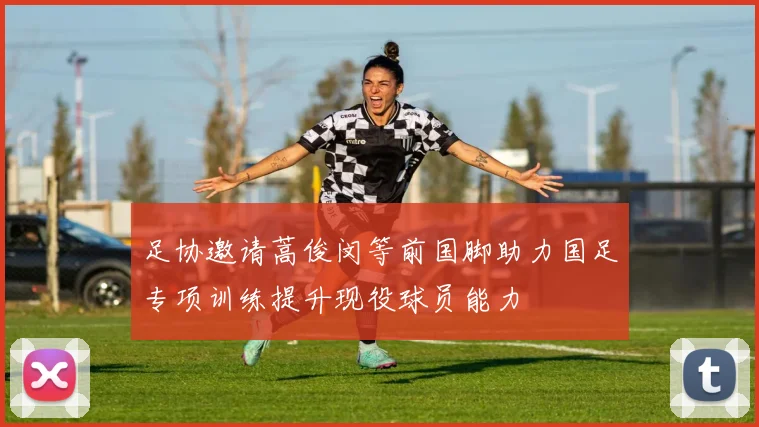 足协邀请蒿俊闵等前国脚助力国足专项训练提升现役球员能力