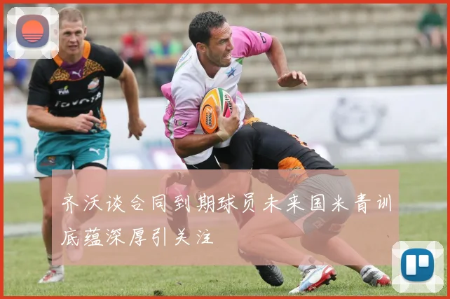 齐沃谈合同到期球员未来国米青训底蕴深厚引关注
