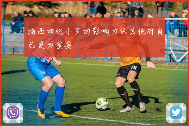 梅西回忆小罗的影响力认为他对自己更为重要
