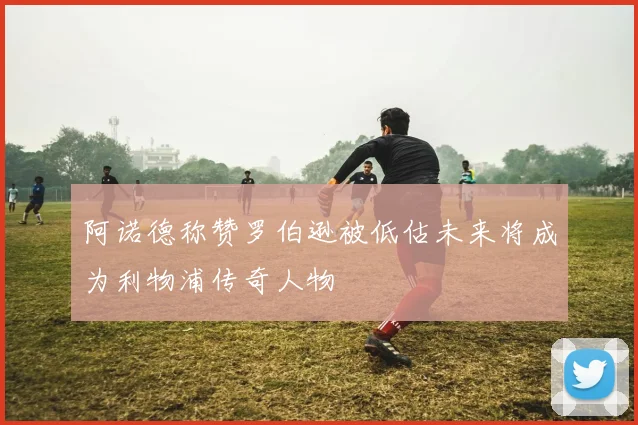 阿诺德称赞罗伯逊被低估未来将成为利物浦传奇人物