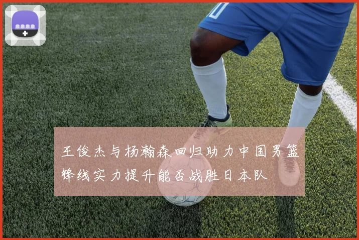 王俊杰与杨瀚森回归助力中国男篮锋线实力提升能否战胜日本队