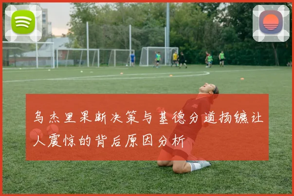 乌杰里果断决策与基德分道扬镳让人震惊的背后原因分析