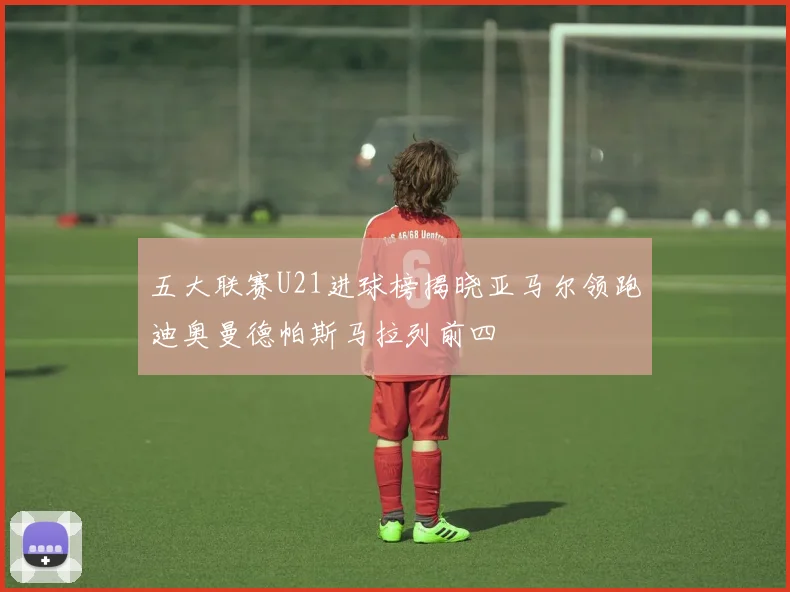 五大联赛U21进球榜揭晓亚马尔领跑迪奥曼德帕斯马拉列前四