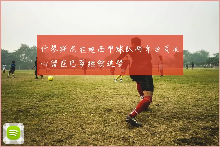 什琴斯尼拒绝西甲球队两年合同决心留在巴萨继续追梦