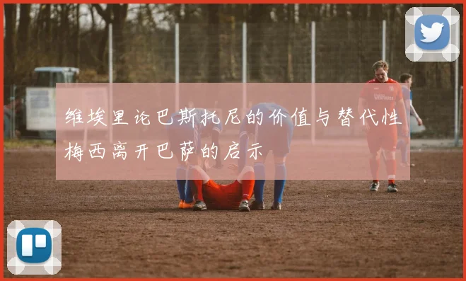 维埃里论巴斯托尼的价值与替代性梅西离开巴萨的启示